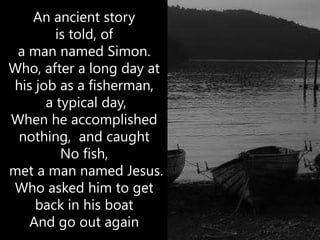 An ancient story
        is told, of
 a man named Simon.
Who, after a long day at
his job as a fisherman,
      a typical day,
When he accomplished
 nothing, and caught
         No fish,
met a man named Jesus.
Who asked him to get
    back in his boat
   And go out again
 