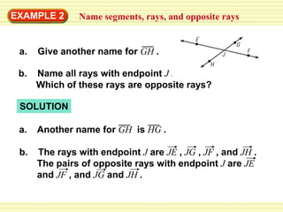 EXAMPLE 2 Name segments, rays, and opposite rays
b. Name all rays with endpoint J .
Which of these rays are opposite rays?
SOLUTION
a. Another name for GH is HG .
b. The rays with endpoint J are JE , JG , JF , and JH .
The pairs of opposite rays with endpoint J are JE
and JF , and JG and JH .
a. Give another name for GH .
 