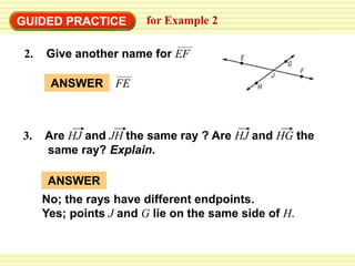 GUIDED PRACTICE for Example 2
3. Are HJ and JH the same ray ? Are HJ and HG the
same ray? Explain.
ANSWER FE
ANSWER
No; the rays have different endpoints.
Yes; points J and G lie on the same side of H.
2. Give another name for EF
 