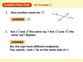 GUIDED PRACTICE for Example 2
3. Are HJ and JH the same ray ? Are HJ and HG the
same ray? Explain.
ANSWER FE
ANSWER
No; the rays have different endpoints.
Yes; points J and G lie on the same side of H.
2. Give another name for EF
 