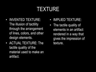 TEXTURE
• INVENTED TEXTURE:
The illusion of tactility
through the arrangement
of lines, colors, and other
design elements.
• ACTUAL TEXTURE: The
tactile quality of the
material used to make an
artifact.
• IMPLIED TEXTURE:
• The tactile quality of
elements in an artifact
rendered in a way that
gives the impression of
texture.
 