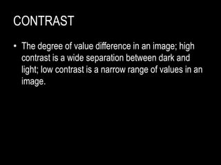 CONTRAST
• The degree of value difference in an image; high
contrast is a wide separation between dark and
light; low contrast is a narrow range of values in an
image.
 