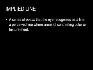 IMPLIED LINE
• A series of points that the eye recognizes as a line;
a perceived line where areas of contrasting color or
texture meet.
 