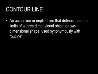 CONTOUR LINE
• An actual line or implied line that defines the outer
limits of a three dimensional object or two-
dimensional shape; used synonymously with
“outline”.
 