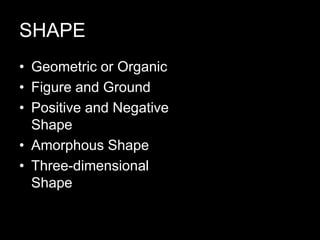 SHAPE
• Geometric or Organic
• Figure and Ground
• Positive and Negative
Shape
• Amorphous Shape
• Three-dimensional
Shape
 