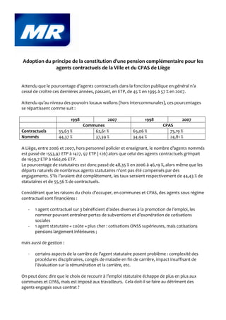Adoption du principe de la constitution d’une pension complémentaire pour les
             agents contractuels de la Ville et du CPAS de Liège


Attendu que le pourcentage d’agents contractuels dans la fonction publique en général n’a
cessé de croître ces dernières années, passant, en ETP, de 45 % en 1995 à 57 % en 2007.

Attendu qu’au niveau des pouvoirs locaux wallons (hors intercommunales), ces pourcentages
se répartissent comme suit :

                          1998               2007                1998                2007
                                 Communes                                  CPAS
Contractuels        55,63 %          62,61 %               65,06 %            75,19 %
Nommés              44,37 %          37,39 %               34,94 %            24,81 %

A Liège, entre 2006 et 2007, hors personnel policier et enseignant, le nombre d’agents nommés
est passé de 1553,97 ETP à 1427, 97 ETP (-126) alors que celui des agents contractuels grimpait
de 1659,7 ETP à 1662,06 ETP.
Le pourcentage de statutaires est donc passé de 48,35 % en 2006 à 46,19 %, alors même que les
départs naturels de nombreux agents statutaires n’ont pas été compensés par des
engagements. S’ils l’avaient été complètement, les taux seraient respectivement de 44,43 % de
statutaires et de 55,56 % de contractuels.

Considérant que les raisons du choix d’occuper, en communes et CPAS, des agents sous régime
contractuel sont financières :

   -   1 agent contractuel sur 3 bénéficient d’aides diverses à la promotion de l’emploi, les
       nommer pouvant entraîner pertes de subventions et d’exonération de cotisations
       sociales
   -   1 agent statutaire « coûte » plus cher : cotisations ONSS supérieures, mais cotisations
       pensions largement inférieures ;

mais aussi de gestion :

   -   certains aspects de la carrière de l’agent statutaire posent problème : complexité des
       procédures disciplinaires, congés de maladie en fin de carrière, impact insuffisant de
       l’évaluation sur la rémunération et la carrière, etc.

On peut donc dire que le choix de recourir à l’emploi statutaire échappe de plus en plus aux
communes et CPAS, mais est imposé aux travailleurs. Cela doit-il se faire au détriment des
agents engagés sous contrat ?
 