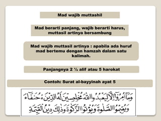Mad wajib muttashil
Mad berarti panjang, wajib berarti harus,
muttasil artinya bersambung
Mad wajib muttasil artinya : apabila ada huruf
mad bertemu dengan hamzah dalam satu
kalimah.
Panjangnya 2 ½ alif atau 5 harokat
Contoh: Surat al-bayyinah ayat 5
 