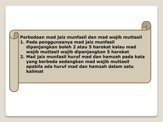 Perbedaan mad jaiz munfasil dan mad wajib muttasil
1. Pada penggunaanya mad jaiz munfasil
dipanjangkan boleh 2 atau 5 harokat kalau mad
wajib muttasil wajib dipanjangkan 5 harokat
2. Mad jaiz munfasil huruf mad dan hamzah pada kata
yang berbeda sedangkan mad wajib muttasil
apabila ada huruf mad dan hamzah dalam satu
kalimat
 