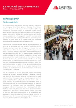 MARCHÉ LOCATIF
Tendances générales
Si la consommation des ménages reste bien orientée, l’attentisme
des enseignes, alimenté par plusieurs facteurs d’incertitudes,
continue de peser sur le marché français de l’immobilier des
commerces. Les mêmes causes ne produisant pas les mêmes
effets, les performances des enseignes et leur rythme d’expansion
varient toutefois très sensiblement selon le mode de distribution,
les secteurs d’activité ou la géographie des actifs. Les marchés les
plus dépendants de la clientèle internationale, grands magasins
parisiens ou axes prime de la capitale sont ainsi fortement
affectés par l’accroissement de la menace terroriste.
S’il ne peut en constituer la seule grille de lecture, l’écart entre le
prime et le secondaire reste une tendance lourde du marché
français des commerces. Les enseignes continuent ainsi de
rationaliser leur réseau de magasins au profit des emplacements
les plus rentables et les plus fréquentés, alimentant les transferts
vers les meilleures artères, les plus grands centres commerciaux
ou les retail parks les plus modernes et s’appuyant sur une vaste
zone de chalandise. Les emplacements les plus visibles et les plus
à même de servir leur communication restent aussi la cible
prioritaire des nouvelles enseignes étrangères, comme Five Guys
qui, pour son vaisseau amiral, a choisi une surface de 1 150 m² sur
les Champs-Élysées. Par ailleurs, Tesla fait de certains centres
commerciaux, comme « Parly 2 », le cadre atypique d’une
stratégie de développement et de promotion assez inédite pour
un constructeur automobile.
Ces deux exemples ne peuvent masquer le nombre relativement
restreint de nouveaux entrants, largement compensé toutefois
par la grande diversité de la demande émanant d’autres types
d’acteurs. Ainsi, plusieurs enseignes étrangères poursuivent leur
expansion (Action, Primark, Tiger, Rituals, etc.), tandis que l’essor
de la franchise, en centre-ville comme en périphérie, dope le
nombre d’ouvertures de points de vente. Reprises en main ou
bénéficiant de nouvelles prises de participation, plusieurs
enseignes relancent également leur développement (Fly,
Cacharel, etc.). Enfin, l’évolution des modes de consommation
contribue plus que jamais à soutenir l’activité, comme l’indiquent
la poursuite des projets de boutiques ou de show-rooms des
pure-players d’Internet (Spartoo, Made.com, Etsy, etc.), ou le
développement de nouveaux concepts destinés à gagner de
nouvelles clientèles (Gifi rue d’Alésia, à Paris, etc.).
LE MARCHÉ DES COMMERCES
France | 1er semestre 2016
Le marché des commerces en France | 3
 