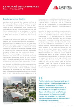 Le marché des commerces en France | 4
Table Square | La Défense (92)
©Banimmo
Fashion retailers aren’t just competing with
other retailers — they’re competing with an
afternoon at a museum, tickets to
Hamilton, a concert or a great meal. In
order to be successful, the store of the
future will offer a mash-up of all these
things: a sense of theatre, memorable
content and hospitality, in a physical
environment where you can do one or all of
these things simultaneously.
John Bricker, Creative director at Gensler, The Business of Fashion, 13 juillet 2016.
Évolution par secteur d’activité
L’évolution de la demande des enseignes confirme la
forme du secteur beauté-santé. Plusieurs d’entre elles
ont multiplié les ouvertures depuis le début de 2016,
ciblant de bons emplacements pour compléter leur
réseau parisien (Le Labo rue Saint-Honoré, MAC rue des
Francs Bourgeois, etc.) ou se développer en province
après avoir essaimé dans la capitale. Ainsi, Rituals, Aesop
et Bobbi Brown ouvriront coup sur coup dans le Vieux
Lille.
Le secteur de l’alimentation, porté par l’essor de la
franchise et le succès du bio (Biocoop, Naturalia, Bio c’
Bon) ou de petits formats alimentaires (M&S Food), reste
également dynamique. Tranchant avec les difficultés de
la restauration traditionnelle, la restauration rapide
continue par ailleurs de se développer, comme le montre
la multiplication des ouvertures et projets d’enseignes
étrangères (Vapiano ou, plus récemment, Steack n’
Shake, Five Guys et Wagamama). Ce secteur, qui se
développe dans des lieux et sous des formats très variés
(centres-villes et périphérie, espaces de transit, shop-in-
shops), voit aussi fleurir les concepts haut-de-gamme ou
différenciants, tel le projet « Table Square » à La Défense.
Les nouveaux concepts de loisirs sont, quant à eux, de
plus en plus prisés par les bailleurs, qui les mettent à
profit pour diversifier leur offre et augmenter le temps
de présence de la clientèle dans leurs centres ou retail
parks, devenus de véritables lieux de destination. Après
Dock 39 dans « Clos du Chêne » et « Supergreen », la
tendance a récemment été illustrée par les ouvertures de
Mini World dans « Carré de Soie » près de Lyon, Pirates
Aventures dans « L’Avenue 83 » près de Toulon et le
Gulli Parc de « Saint-Orens », sur de grandes surfaces
comprises entre 1 000 et 2 500 m² et intégrant une offre
de restauration.
Le secteur de l’équipement de la personne connaît, enfin,
d’importants bouleversements. Les restructurations,
cessions ou disparitions de marques historiques (comme
Sinéquanone, La City, New Man, Kookaï ou Chevignon
pour les plus récentes) témoignent ainsi des difficultés
de ce marché très concurrentiel. La mode reste toutefois
l’un des principaux moteurs de la demande. Si le nombre
de nouveaux entrants est relativement peu élevé, de
grandes enseignes internationales continuent d’ouvrir de
vastes flagships en rues commerçantes ou dans des
centres commerciaux leaders pour compléter leur
maillage hexagonal (Primark, Uniqlo, Mango, etc.).
Plusieurs enseignes plus « pointues » voire premium
multiplient par ailleurs les projets. Soutenues par de
nouvelles injections de capitaux, surfant, pour certaines,
sur le potentiel représenté par le segment de la mode
masculine, elles étendent ainsi leur réseau dans les
artères de Paris et des grandes villes de province
(Balibaris à Paris, Lille, Toulouse et Nantes, Sessun à
Paris, Toulouse et Bordeaux, El Ganso à Toulouse,
Marseille et Montpellier, etc.).
LE MARCHÉ DES COMMERCES
France | 1er semestre 2016
 
