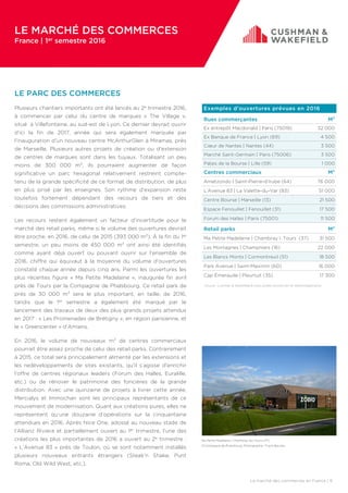 Exemples d’ouvertures prévues en 2016
Rues commerçantes M²
Ex entrepôt Macdonald | Paris (75019) 32 000
Ex Banque de France | Lyon (69) 4 500
Cœur de Nantes | Nantes (44) 3 500
Marché Saint-Germain | Paris (75006) 3 500
Palais de la Bourse | Lille (59) 1 000
Centres commerciaux M²
Ametzondo | Saint-Pierre-d’Irube (64) 76 000
L’Avenue 83 | La Valette-du-Var (83) 51 000
Centre Bourse | Marseille (13) 21 500
Espace Fenouillet | Fenouillet (31) 17 500
Forum des Halles | Paris (75001) 11 500
Retail parks M²
Ma Petite Madelaine | Chambray l. Tours (37) 31 500
Les Montagnes | Champniers (16) 22 000
Les Blancs Monts | Cormontreuil (51) 18 500
Park Avenue | Saint-Maximin (60) 16 000
Cap Émeraude | Pleurtuit (35) 17 300
Le marché des commerces en France | 9
LE PARC DES COMMERCES
Plusieurs chantiers importants ont été lancés au 2e trimestre 2016,
à commencer par celui du centre de marques « The Village »,
situé à Villefontaine, au sud-est de Lyon. Ce dernier devrait ouvrir
d’ici la fin de 2017, année qui sera également marquée par
l’inauguration d’un nouveau centre McArthurGlen à Miramas, près
de Marseille. Plusieurs autres projets de création ou d’extension
de centres de marques sont dans les tuyaux. Totalisant un peu
moins de 300 000 m², ils pourraient augmenter de façon
significative un parc hexagonal relativement restreint compte-
tenu de la grande spécificité de ce format de distribution, de plus
en plus prisé par les enseignes. Son rythme d’expansion reste
toutefois fortement dépendant des recours de tiers et des
décisions des commissions administratives.
Les recours restent également un facteur d’incertitude pour le
marché des retail parks, même si le volume des ouvertures devrait
être proche, en 2016, de celui de 2015 (393 000 m²). À la fin du 1er
semestre, un peu moins de 450 000 m² ont ainsi été identifiés
comme ayant déjà ouvert ou pouvant ouvrir sur l’ensemble de
2016, chiffre qui équivaut à la moyenne du volume d’ouvertures
constaté chaque année depuis cinq ans. Parmi les ouvertures les
plus récentes figure « Ma Petite Madelaine », inaugurée fin avril
près de Tours par la Compagnie de Phalsbourg. Ce retail park de
près de 30 000 m² sera le plus important, en taille, de 2016,
tandis que le 1er semestre a également été marqué par le
lancement des travaux de deux des plus grands projets attendus
en 2017 : « Les Promenades de Brétigny », en région parisienne, et
le « Greencenter » d’Amiens.
En 2016, le volume de nouveaux m² de centres commerciaux
pourrait être assez proche de celui des retail parks. Contrairement
à 2015, ce total sera principalement alimenté par les extensions et
les redéveloppements de sites existants, qu’il s’agisse d’enrichir
l’offre de centres régionaux leaders (Forum des Halles, Euralille,
etc.) ou de rénover le patrimoine des foncières de la grande
distribution. Avec une quinzaine de projets à livrer cette année,
Mercialys et Immochan sont les principaux représentants de ce
mouvement de modernisation. Quant aux créations pures, elles ne
représentent qu’une douzaine d’opérations sur la cinquantaine
attendues en 2016. Après Nice One, adossé au nouveau stade de
l’Allianz Riviera et partiellement ouvert au 1er trimestre, l’une des
créations les plus importantes de 2016 a ouvert au 2e trimestre :
« L’Avenue 83 » près de Toulon, où se sont notamment installés
plusieurs nouveaux entrants étrangers (Steak’n Shake, Punt
Roma, Old Wild West, etc.).
Source : Cushman & Wakefield/En bleu projets d’extension et redéveloppements.
Ma Petite Madelaine | Chambray-les-Tours (37)
©Compagnie de Phalsbourg. Photographe : Frank Barylko.
LE MARCHÉ DES COMMERCES
France | 1er semestre 2016
 