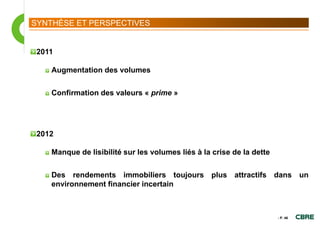 SYNTHÈSE ET PERSPECTIVES


 2011

    Augmentation des volumes

    Confirmation des valeurs « prime »




 2012

    Manque de lisibilité sur les volumes liés à la crise de la dette

    Des rendements immobiliers toujours plus attractifs dans un
    environnement financier incertain



                                                                       - P. 46
 
