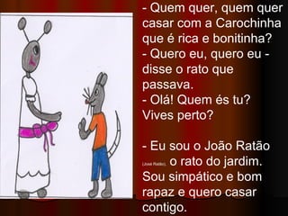 - Quem quer, quem quer casar com a Carochinha que é rica e bonitinha? - Quero eu, quero eu -  disse o rato que passava. - Olá! Quem és tu? Vives perto? - Eu sou o João Ratão  (José Ratão),  o rato do jardim. Sou simpático e bom rapaz e quero casar contigo.  