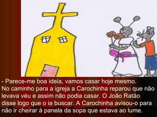 - Parece-me boa ideia, vamos casar hoje mesmo. No caminho para a igreja a Carochinha reparou que não levava véu e assim não podia casar. O João Ratão disse logo que o ia buscar. A Carochinha avisou-o para não ir cheirar à panela da sopa que estava ao lume.  