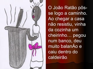 O João Ratão pôs-se logo a caminho. Ao chegar a casa não resistiu, vinha da cozinha um cheirinho… pegou num banco, deu muito balanço e caiu dentro do caldeirão . 