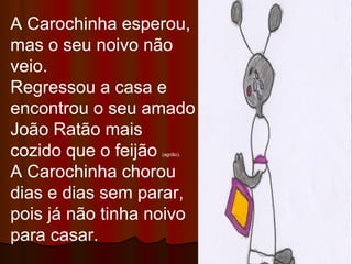 A Carochinha esperou, mas o seu noivo não veio. Regressou a casa e encontrou o seu amado João Ratão mais cozido que o feijão  (agrião). A Carochinha chorou dias e dias sem parar, pois já não tinha noivo para casar. 