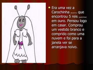 Era uma vez a Carochinha  (Baratinha)  que encontrou 5 reis  (pedrinhas)  em ouro. Pensou logo em casar. Comprou um vestido branco e comprido como uma nuvem e foi para a janela ver se arranjava noivo.  