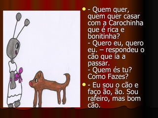 - Quem quer, quem quer casar com a Carochinha que é rica e bonitinha? - Quero eu, quero eu. – respondeu o cão que ia a passar. - Quem és tu? Como Fazes? - Eu sou o cão e faço ão, ão. Sou rafeiro, mas bom cão. 
