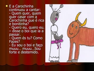 E a Carochinha continuou a cantar: - Quem quer, quem quer casar com a Carochinha que é rica e bonitinha? - Quero eu, quero eu. – disse o boi que ia a passar. - Quem és tu? Como Fazes? - Eu sou o boi e faço muuu… muuu…Sou forte e destemido. 