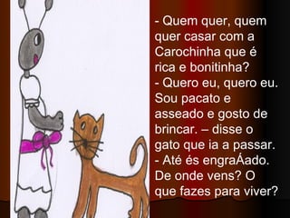 - Quem quer, quem quer casar com a Carochinha que é rica e bonitinha? - Quero eu, quero eu. Sou pacato e asseado e gosto de brincar. – disse o gato que ia a passar. - Até és engraçado. De onde vens? O que fazes para viver? 