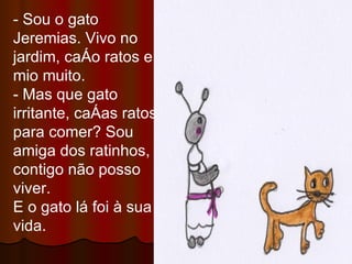 - Sou o gato Jeremias. Vivo no jardim, caço ratos e mio muito. - Mas que gato irritante, caças ratos para comer? Sou amiga dos ratinhos, contigo não posso viver. E o gato lá foi à sua vida. 