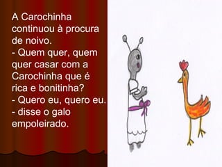 A Carochinha continuou à procura de noivo. - Quem quer, quem quer casar com a Carochinha que é rica e bonitinha? - Quero eu, quero eu. - disse o galo empoleirado. 