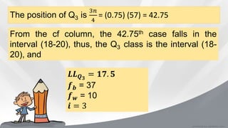 The position of Q3 is
3𝑛
4
= (0.75) (57) = 42.75
From the cf column, the 42.75th case falls in the
interval (18-20), thus, the Q3 class is the interval (18-
20), and
𝑳𝑳 𝑸 𝟑
= 𝟏𝟕. 𝟓
𝒇 𝒃 = 37
𝒇 𝒘 = 10
𝒊 = 3
 