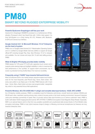 PM80
POINT MOBILE DATA SHEET
PM80-DS03-EN
Powerful Wireless; 4G LTE & IEEE 802.11 a/b/g/n and versatile data-input funtions; 1D/2D, NFC & MSR
As of Enteprise mobility purposes, PM80 is completely tuned for Enterprise work-forces; smooth hand-over between WWAN and
WLAN each other, seamless roaming among many routers & access points in the harsh working environment, because Enterprise
users prior seamless connectivity to speed. Also, to provide various data input functions up on various customers' need, PM80 is
built-in with latest 1D/2D imaging barcode scanner, NFC HF RFID 13.56MHz & encrypted 3-track Magnetic Stripe Reader. Especially,
MSR is an optional feature and it is free from any possible counterfeit and unauthorized data access thanks to Point Mobile's data
encryption technology. PM80 is truly hybrid because shape & design is following commercial smartphones but features are truly
towards Enterprise users.
SMART BEYOND RUGGED ENTERPRISE MOBILITY
Powerful Qualcomm Snapdragon will free your work
Qualcomm's Snapdragon MSM8916 processor is a market-proven AP(Ap-
plication Processor) which has Quad-Core with 1.2GHz clock speed. It is
truly SoC(System on a Chip) having 4G LTE, Wireless LAN, Bluetooth,
S-GPS and Camera bus interface.
Google Android 6.0.1 & Microsoft Windows 10 IoT Enterprise
are the heart of system
PM80 runs on Google's latest Android 6.0.1 Marshmallow Operating System
and it is certified by Google Mobile Services (GMS) to support all Google
official API including Google Play. Now, New Windows 10 IoT is released
and available. You can choose and enjoy Win 10 with best selling product,
PM80.
Wider & Brighter IPS display provides better visibility
PM80 adopts 5.0" IPS panel TFT-LCD with capacitive touch screen and it
supports wide-viewing angle and dayllight redability in order to maximize the
best performance in the out-field. To support harsh environment, top of
screen is protected Corning Gorilla Glass 3 for maximum durability.
Frequently using 4 "HARD" keys towards field-work-forces
Most of Enterprise EDA in the market adopts capacitive-based touch button
even for the most frequently used Recent App, Home, Back button. Not
every user prefer to use Stylus pen in the field, PM80 features with 4 hard
keys : Home, Menu, Back button and plus user-programmable / assignable
key, which is very essential forious field applications.
GORILLA
GLASS
5.0" HDANDROID 6.0.1
WINDOWS 10
1.5M(5ft)
 
