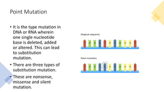 Point Mutation
• It is the type mutation in
DNA or RNA wherein
one single nucleotide
base is deleted, added
or altered. This can lead
to substitution
mutation.
• There are three types of
substitution mutation.
• These are nonsense,
missense and silent
mutation.
 