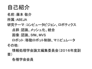 自己紹介
名前：藤本 敬介
所属：ABEJA
研究テーマ：コンピュータビジョン、ロボティクス
点群：認識、メッシュ化、統合
画像：認識、SfM、MVS
ロボット：移動ロボット制御、マニピュレータ
その他：
情報処理学会論文編集委員会（２０１６年度副
査）
各種学会会員
 