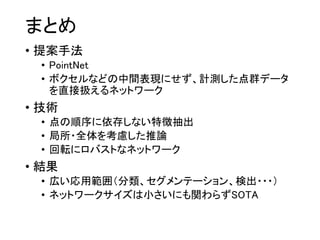まとめ
• 提案手法
• PointNet
• ボクセルなどの中間表現にせず、計測した点群データ
を直接扱えるネットワーク
• 技術
• 点の順序に依存しない特徴抽出
• 局所・全体を考慮した推論
• 回転にロバストなネットワーク
• 結果
• 広い応用範囲（分類、セグメンテーション、検出・・・）
• ネットワークサイズは小さいにも関わらずSOTA
 