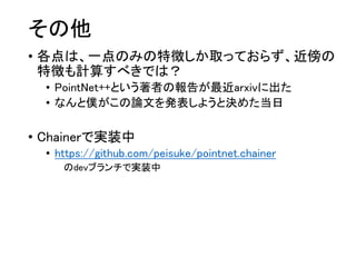その他
• 各点は、一点のみの特徴しか取っておらず、近傍の
特徴も計算すべきでは？
• PointNet++という著者の報告が最近arxivに出た
• なんと僕がこの論文を発表しようと決めた当日
• Chainerで実装中
• https://github.com/peisuke/pointnet.chainer
のdevブランチで実装中
 