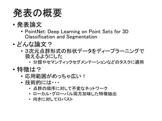 発表の概要
• 発表論文
• PointNet: Deep Learning on Point Sets for 3D
Classification and Segmentation
• どんな論文？
• ３次元点群形式の形状データをディープラーニングで
扱えるようにした
• 分類やセマンティックセグメンテーションなどのタスクに適用
• 特徴は？
• 応用範囲がめっちゃ広い！
• 技術的には・・・
• 点群の順序に対して不変なネットワーク
• ローカル・グローバル両方加味した特徴抽出
• 向きに対してロバスト
 