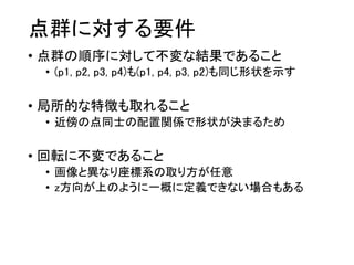 点群に対する要件
• 点群の順序に対して不変な結果であること
• (p1, p2, p3, p4)も(p1, p4, p3, p2)も同じ形状を示す
• 局所的な特徴も取れること
• 近傍の点同士の配置関係で形状が決まるため
• 回転に不変であること
• 画像と異なり座標系の取り方が任意
• z方向が上のように一概に定義できない場合もある
 