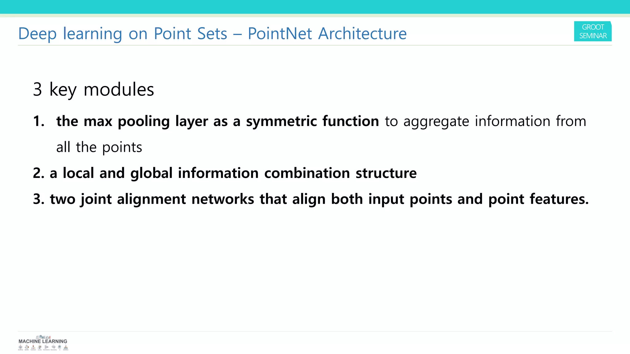 1. the max pooling layer as a symmetric function to aggregate information from
all the points
2. a local and global information combination structure
3. two joint alignment networks that align both input points and point features.
3 key modules
Deep learning on Point Sets – PointNet Architecture
 
