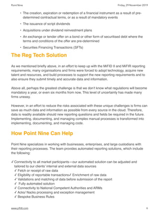 Point Nine Friday, 29 November 2019
• The creation, expiration or redemption of a ﬁnancial instrument as a result of pre-
determined contractual terms, or as a result of mandatory events
• The issuance of script dividends
• Acquisitions under dividend reinvestment plans
• An exchange or tender offer on a bond or other form of securitised debt where the
terms and conditions of the offer are pre-determined
• Securities Financing Transactions (SFTs)
The Reg Tech Solution
As we mentioned brieﬂy above, in an effort to keep up with the MiFID II and MiFIR reporting
requirements, many organisations and ﬁrms were forced to adopt technology, acquire new
talent and resources, and build processes to support the new reporting requirements and to
also ensure they submit timely and accurate data and information.
Above all, perhaps the greatest challenge is that we don’t know what regulations will become
mandatory a year, or even six months from now. This level of uncertainty has made many
ﬁrms uneasy.
However, in an effort to reduce the risks associated with these unique challenges is ﬁrms can
save as much data and information as possible from every source in the cloud. Therefore,
data is readily available should new reporting questions and ﬁelds be required in the future.
Implementing, documenting, and managing complex manual processes is transformed into
implementing, documenting, and managing code.
How Point Nine Can Help
Point Nine specializes in working with businesses, enterprises, and large custodians with
their reporting processes. The team provides automated reporting solutions, which include
the following:
✓ Connectivity to all market participants—our automated solution can be adjusted and
tailored to our clients’ internal and external data sources 
✓ Fetch or receipt of raw data 
✓ Eligibility of reportable transactions✓ Enrichment of raw data 
✓ Validations and matching of data before submission of the report 
✓  Fully automated solution 
✓ Connectivity to National Competent Authorities and ARMs 
✓ Acks/ Nacks processing and exception management 
✓ Bespoke Business Rules 
www.p9dt.com 6
 