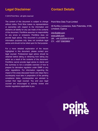 Point Nine Friday, 29 November 2019
www.p9dt.com 8
Legal Disclaimer
© 2019 Point Nine - all rights reserved
The content of this document is subject to change
without notice. Point Nine makes no representations
or warranties with respect to the information and
disclaims all liability for any use made of the contents
of this document. PointNine assumes no responsibility
for any errors or omissions. PointNine does not
provide legal advice. This document is provided for
information purposes only, does not constitute legal
advice and should not be relied upon for that purpose.
For a more detailed explanation of the issues
highlighted in this document, please contact your
legal counsel. Professional legal advice should be
obtained before taking or refraining from taking any
action as a result of the contents of this document.
PointNine cannot provide legal advice to clients and
this summary is not a complete overview of how to
prepare for derivative regulation under EMIR or any
other regulations. For information regarding the
impact of the areas discussed herein and steps that a
counterparty must take in preparation of the pending
compliance dates, counterparties are advised to
contact their legal counsel. You and your legal
counsel are encouraged to actively review and
monitor regulations applicable to you.
Contact Details
Point Nine Data Trust Limited
40 Kyrillou Loukareos, Kato Polemidia, 4156,
Limassol, Cyprus
info@p9dt.com
www.p9dt.com
UK: +44 (0)2039121313
CY: +357 25833800
 