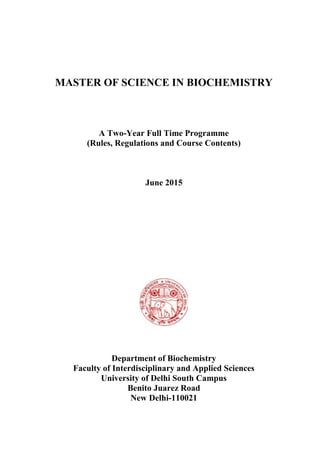 MASTER OF SCIENCE IN BIOCHEMISTRY
A Two-Year Full Time Programme
(Rules, Regulations and Course Contents)
June 2015
Department of Biochemistry
Faculty of Interdisciplinary and Applied Sciences
University of Delhi South Campus
Benito Juarez Road
New Delhi-110021
 