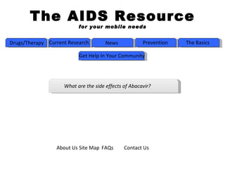 The AIDS Resource
                          for your mobile needs


Drugs/Therapy Current Research        News            Prevention   The Basics

                          Get Help In Your Community




                    What are the side effects of Abacavir?




                 About Us Site Map FAQs       Contact Us
 