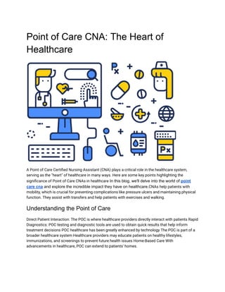 Point of Care CNA: The Heart of
Healthcare
A Point of Care Certified Nursing Assistant (CNA) plays a critical role in the healthcare system,
serving as the "heart" of healthcare in many ways. Here are some key points highlighting the
significance of Point of Care CNAs in healthcare In this blog, we'll delve into the world of point
care cna and explore the incredible impact they have on healthcare.CNAs help patients with
mobility, which is crucial for preventing complications like pressure ulcers and maintaining physical
function. They assist with transfers and help patients with exercises and walking.
Understanding the Point of Care
Direct Patient Interaction: The POC is where healthcare providers directly interact with patients Rapid
Diagnostics: POC testing and diagnostic tools are used to obtain quick results that help inform
treatment decisions POC healthcare has been greatly enhanced by technology The POC is part of a
broader healthcare system Healthcare providers may educate patients on healthy lifestyles,
immunizations, and screenings to prevent future health issues Home-Based Care With
advancements in healthcare, POC can extend to patients' homes.
 