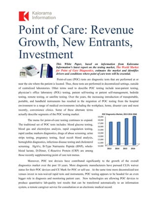 Point of Care: Revenue
Growth, New Entrants,
Investment
This White Paper, based on information from Kalorama
Information’s latest report on the testing market, The World Market
for Point of Care Diagnostics, estimates the market and identifies
drivers and conditions where point of care tests will be essential.
Point-of-care (POC) tests are diagnostic tests that are performed at or
near the site where the patient is located. Thus, these tests are performed in decentralized settings, outside
of centralized laboratories. Other terms used to describe POC testing include near-patient testing,
physician’s office laboratory (POL) testing, patient self-testing or patient self-management, bedside
testing, remote testing, or satellite testing. Over the years, the increasing introduction of transportable,
portable, and handheld instruments has resulted in the migration of POC testing from the hospital
environment to a range of medical environments including the workplace, home, disaster care and most
recently, convenience clinics. Some of these alternate terms
actually describe segments of the POC testing market.
The menu for point-of-care testing continues to expand.
The traditional set of POC tests includes: blood glucose testing,
blood gas and electrolytes analysis, rapid coagulation testing,
rapid cardiac markers diagnostics, drugs of abuse screening, urine
strips testing, pregnancy testing, fecal occult blood analysis,
hemoglobin diagnostics, infectious disease testing and cholesterol
screening. HgA1c, B-Type Natriuretic Peptide (BNP), whole-
blood lactate, D-Dimer, C-Reactive Protein (CRP) are among
those recently supplementing point of care test menus.
Moreover, POC test devices have contributed significantly to the growth of the overall
diagnostics market over the past 10 years. More diagnostic manufacturers have pursued CLIA waiver
status for their POC devices and CE Mark for POC or self-use. At the same time more decentralized test
venues invest in non-waived rapid tests and instruments, POC testing appears to be headed for an even
bigger role in diagnosis and monitoring patient care. New technologies are allowing POC devices to
produce quantitative lab-quality test results that can be transferred automatically to an information
system, a remote caregiver service for consultation or an electronic medical record.
10,000
11,000
12,000
13,000
14,000
15,000
16,000
17,000
18,000
19,000
2013 2014 2015 2016
POC Diagnostics Market, 2013‐2016 ($M)
 
