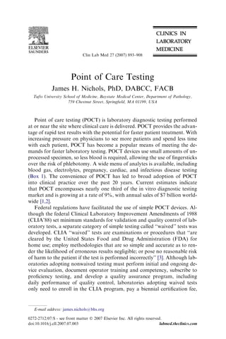 Clin Lab Med 27 (2007) 893–908




                        Point of Care Testing
             James H. Nichols, PhD, DABCC, FACB
  Tufts University School of Medicine, Baystate Medical Center, Department of Pathology,
                     759 Chestnut Street, Springﬁeld, MA 01199, USA



   Point of care testing (POCT) is laboratory diagnostic testing performed
at or near the site where clinical care is delivered. POCT provides the advan-
tage of rapid test results with the potential for faster patient treatment. With
increasing pressure on physicians to see more patients and spend less time
with each patient, POCT has become a popular means of meeting the de-
mands for faster laboratory testing. POCT devices use small amounts of un-
processed specimen, so less blood is required, allowing the use of ﬁngersticks
over the risk of phlebotomy. A wide menu of analytes is available, including
blood gas, electrolytes, pregnancy, cardiac, and infectious disease testing
(Box 1). The convenience of POCT has led to broad adoption of POCT
into clinical practice over the past 20 years. Current estimates indicate
that POCT encompasses nearly one third of the in vitro diagnostic testing
market and is growing at a rate of 9%, with annual sales of $7 billion world-
wide [1,2].
   Federal regulations have facilitated the use of simple POCT devices. Al-
though the federal Clinical Laboratory Improvement Amendments of 1988
(CLIA’88) set minimum standards for validation and quality control of lab-
oratory tests, a separate category of simple testing called ‘‘waived’’ tests was
developed. CLIA ‘‘waived’’ tests are examinations or procedures that ‘‘are
cleared by the United States Food and Drug Administration (FDA) for
home use; employ methodologies that are so simple and accurate as to ren-
der the likelihood of erroneous results negligible; or pose no reasonable risk
of harm to the patient if the test is performed incorrectly’’ [3]. Although lab-
oratories adopting nonwaived testing must perform initial and ongoing de-
vice evaluation, document operator training and competency, subscribe to
proﬁciency testing, and develop a quality assurance program, including
daily performance of quality control, laboratories adopting waived tests
only need to enroll in the CLIA program, pay a biennial certiﬁcation fee,


   E-mail address: james.nichols@bhs.org

0272-2712/07/$ - see front matter Ó 2007 Elsevier Inc. All rights reserved.
doi:10.1016/j.cll.2007.07.003                                             labmed.theclinics.com
 