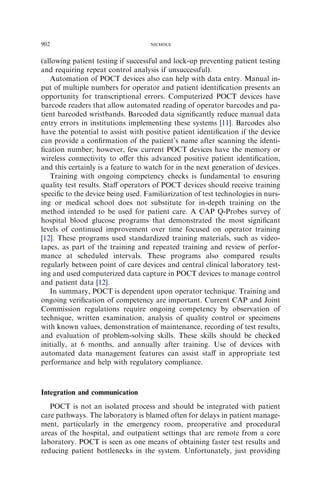 902                                 NICHOLS



(allowing patient testing if successful and lock-up preventing patient testing
and requiring repeat control analysis if unsuccessful).
   Automation of POCT devices also can help with data entry. Manual in-
put of multiple numbers for operator and patient identiﬁcation presents an
opportunity for transcriptional errors. Computerized POCT devices have
barcode readers that allow automated reading of operator barcodes and pa-
tient barcoded wristbands. Barcoded data signiﬁcantly reduce manual data
entry errors in institutions implementing these systems [11]. Barcodes also
have the potential to assist with positive patient identiﬁcation if the device
can provide a conﬁrmation of the patient’s name after scanning the identi-
ﬁcation number; however, few current POCT devices have the memory or
wireless connectivity to oﬀer this advanced positive patient identiﬁcation,
and this certainly is a feature to watch for in the next generation of devices.
   Training with ongoing competency checks is fundamental to ensuring
quality test results. Staﬀ operators of POCT devices should receive training
speciﬁc to the device being used. Familiarization of test technologies in nurs-
ing or medical school does not substitute for in-depth training on the
method intended to be used for patient care. A CAP Q-Probes survey of
hospital blood glucose programs that demonstrated the most signiﬁcant
levels of continued improvement over time focused on operator training
[12]. These programs used standardized training materials, such as video-
tapes, as part of the training and repeated training and review of perfor-
mance at scheduled intervals. These programs also compared results
regularly between point of care devices and central clinical laboratory test-
ing and used computerized data capture in POCT devices to manage control
and patient data [12].
   In summary, POCT is dependent upon operator technique. Training and
ongoing veriﬁcation of competency are important. Current CAP and Joint
Commission regulations require ongoing competency by observation of
technique, written examination, analysis of quality control or specimens
with known values, demonstration of maintenance, recording of test results,
and evaluation of problem-solving skills. These skills should be checked
initially, at 6 months, and annually after training. Use of devices with
automated data management features can assist staﬀ in appropriate test
performance and help with regulatory compliance.



Integration and communication
   POCT is not an isolated process and should be integrated with patient
care pathways. The laboratory is blamed often for delays in patient manage-
ment, particularly in the emergency room, preoperative and procedural
areas of the hospital, and outpatient settings that are remote from a core
laboratory. POCT is seen as one means of obtaining faster test results and
reducing patient bottlenecks in the system. Unfortunately, just providing
 