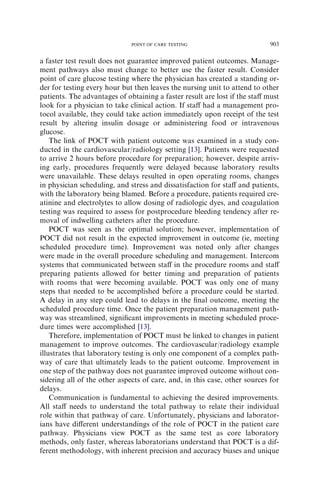 POINT OF CARE TESTING                         903

a faster test result does not guarantee improved patient outcomes. Manage-
ment pathways also must change to better use the faster result. Consider
point of care glucose testing where the physician has created a standing or-
der for testing every hour but then leaves the nursing unit to attend to other
patients. The advantages of obtaining a faster result are lost if the staﬀ must
look for a physician to take clinical action. If staﬀ had a management pro-
tocol available, they could take action immediately upon receipt of the test
result by altering insulin dosage or administering food or intravenous
glucose.
    The link of POCT with patient outcome was examined in a study con-
ducted in the cardiovascular/radiology setting [13]. Patients were requested
to arrive 2 hours before procedure for preparation; however, despite arriv-
ing early, procedures frequently were delayed because laboratory results
were unavailable. These delays resulted in open operating rooms, changes
in physician scheduling, and stress and dissatisfaction for staﬀ and patients,
with the laboratory being blamed. Before a procedure, patients required cre-
atinine and electrolytes to allow dosing of radiologic dyes, and coagulation
testing was required to assess for postprocedure bleeding tendency after re-
moval of indwelling catheters after the procedure.
    POCT was seen as the optimal solution; however, implementation of
POCT did not result in the expected improvement in outcome (ie, meeting
scheduled procedure time). Improvement was noted only after changes
were made in the overall procedure scheduling and management. Intercom
systems that communicated between staﬀ in the procedure rooms and staﬀ
preparing patients allowed for better timing and preparation of patients
with rooms that were becoming available. POCT was only one of many
steps that needed to be accomplished before a procedure could be started.
A delay in any step could lead to delays in the ﬁnal outcome, meeting the
scheduled procedure time. Once the patient preparation management path-
way was streamlined, signiﬁcant improvements in meeting scheduled proce-
dure times were accomplished [13].
    Therefore, implementation of POCT must be linked to changes in patient
management to improve outcomes. The cardiovascular/radiology example
illustrates that laboratory testing is only one component of a complex path-
way of care that ultimately leads to the patient outcome. Improvement in
one step of the pathway does not guarantee improved outcome without con-
sidering all of the other aspects of care, and, in this case, other sources for
delays.
    Communication is fundamental to achieving the desired improvements.
All staﬀ needs to understand the total pathway to relate their individual
role within that pathway of care. Unfortunately, physicians and laborator-
ians have diﬀerent understandings of the role of POCT in the patient care
pathway. Physicians view POCT as the same test as core laboratory
methods, only faster, whereas laboratorians understand that POCT is a dif-
ferent methodology, with inherent precision and accuracy biases and unique
 