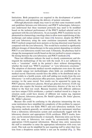904                                 NICHOLS



limitations. Both perspectives are required in the development of patient
care pathways and optimizing the delivery of patient outcomes.
    Although physicians simply may want to use their same treatment cutoﬀs
and guidelines between core laboratory and POCT technologies, laborator-
ians understand that these treatment protocols may need to be modiﬁed
based on the technical performance of the POCT method selected and its
agreement with the core laboratory. As an example, POCT creatinine was im-
plemented in a hematology/oncology clinic to allow more rapid dosing of che-
motherapy and reduce patient wait times [14]; however, despite the POCT
and core laboratory using the same creatinase (enzymatic method), the
POCT method categorized more patients as having abnormal renal function
compared with the core laboratory. This would have resulted in signiﬁcantly
diﬀerent dosages of chemotherapy in the same patient depending on whether
POCT or core laboratory results were used. Ultimately, the pharmacy had to
change the management cutoﬀs based on the test method to ensure compara-
ble dosing between the core laboratory and POCT methods [14].
    These test diﬀerences indicate the need to clearly communicate and dis-
tinguish the methodology of the test with the result. It is not suﬃcient to
write a ‘‘creatinine’’ result in the patient’s chart without distinguishing
whether the result was ‘‘POCT creatinine’’ or ‘‘core laboratory creatinine.’’
The adoption of electronic medical records emphasizes even more the need
to consider unique test methodologies when ﬁelds are established in the
medical record. Electronic records have the ability to be distributed and ac-
cessed widely in a health system, with staﬀ adding test results from the core
laboratorydas well as physician oﬃce practices, inpatient POCT, and home
nursingdto the same record. Test results can be separated by name (eg,
POCT glucose, laboratory glucose, blood gas glucose); however, CLIA reg-
ulations also require the location and laboratory director of the test to be
linked to the ﬁnal test result. Because locations with diﬀerent addresses
can have unique CLIA certiﬁcates, a patient’s medical record in a large in-
stitution easily could have dozens of diﬀerent test names (eg, inpatient
POCT glucose, laboratory glucose, Dr. Smith’s glucose, Dr. Jones’ glucose,
Dr. Miller’s glucose).
    Because this could be confusing to the physician interpreting the test,
some institutions have simpliﬁed the complexity of this problem by separat-
ing testing into two test ﬁelds: POCT and core laboratory methods. Core
laboratory methods generally are resulted through an instrument interface
from a laboratory information system and automatically tagged with the
laboratory director and appropriate CLIA certiﬁcate. POCT results, how-
ever, can be entered electronically or manually. Electronic entry can be han-
dled the same as laboratory test results by automatically linking the
appropriate CLIA-required information. Manual data entry necessitates
the staﬀ to remember to enter the appropriate information with every test
result. This task can be simpliﬁed by just requiring staﬀ to select their loca-
tion from a dropdown screen before a test can be resulted (Fig. 2). This
 