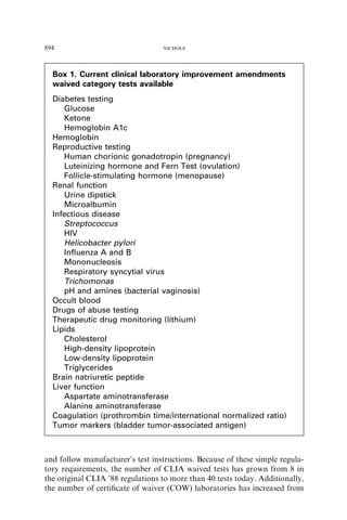 894                               NICHOLS




  Box 1. Current clinical laboratory improvement amendments
  waived category tests available
  Diabetes testing
     Glucose
     Ketone
     Hemoglobin A1c
  Hemoglobin
  Reproductive testing
     Human chorionic gonadotropin (pregnancy)
     Luteinizing hormone and Fern Test (ovulation)
     Follicle-stimulating hormone (menopause)
  Renal function
     Urine dipstick
     Microalbumin
  Infectious disease
     Streptococcus
     HIV
     Helicobacter pylori
     Inﬂuenza A and B
     Mononucleosis
     Respiratory syncytial virus
     Trichomonas
     pH and amines (bacterial vaginosis)
  Occult blood
  Drugs of abuse testing
  Therapeutic drug monitoring (lithium)
  Lipids
     Cholesterol
     High-density lipoprotein
     Low-density lipoprotein
     Triglycerides
  Brain natriuretic peptide
  Liver function
     Aspartate aminotransferase
     Alanine aminotransferase
  Coagulation (prothrombin time/international normalized ratio)
  Tumor markers (bladder tumor-associated antigen)



and follow manufacturer’s test instructions. Because of these simple regula-
tory requirements, the number of CLIA waived tests has grown from 8 in
the original CLIA ’88 regulations to more than 40 tests today. Additionally,
the number of certiﬁcate of waiver (COW) laboratories has increased from
 