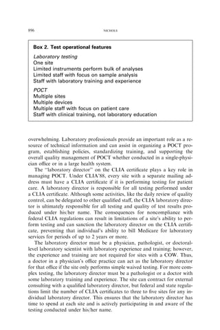 896                                NICHOLS




  Box 2. Test operational features
  Laboratory testing
  One site
  Limited instruments perform bulk of analyses
  Limited staff with focus on sample analysis
  Staff with laboratory training and experience
  POCT
  Multiple sites
  Multiple devices
  Multiple staff with focus on patient care
  Staff with clinical training, not laboratory education



overwhelming. Laboratory professionals provide an important role as a re-
source of technical information and can assist in organizing a POCT pro-
gram, establishing policies, standardizing training, and supporting the
overall quality management of POCT whether conducted in a single-physi-
cian oﬃce or in a large health system.
   The ‘‘laboratory director’’ on the CLIA certiﬁcate plays a key role in
managing POCT. Under CLIA’88, every site with a separate mailing ad-
dress must have a CLIA certiﬁcate if it is performing testing for patient
care. A laboratory director is responsible for all testing performed under
a CLIA certiﬁcate. Although some activities, like the daily review of quality
control, can be delegated to other qualiﬁed staﬀ, the CLIA laboratory direc-
tor is ultimately responsible for all testing and quality of test results pro-
duced under his/her name. The consequences for noncompliance with
federal CLIA regulations can result in limitations of a site’s ability to per-
form testing and can sanction the laboratory director on the CLIA certiﬁ-
cate, preventing that individual’s ability to bill Medicare for laboratory
services for periods of up to 2 years or more.
   The laboratory director must be a physician, pathologist, or doctoral-
level laboratory scientist with laboratory experience and training; however,
the experience and training are not required for sites with a COW. Thus,
a doctor in a physician’s oﬃce practice can act as the laboratory director
for that oﬃce if the site only performs simple waived testing. For more com-
plex testing, the laboratory director must be a pathologist or a doctor with
some laboratory training and experience. The site can contract for external
consulting with a qualiﬁed laboratory director, but federal and state regula-
tions limit the number of CLIA certiﬁcates to three to ﬁve sites for any in-
dividual laboratory director. This ensures that the laboratory director has
time to spend at each site and is actively participating in and aware of the
testing conducted under his/her name.
 