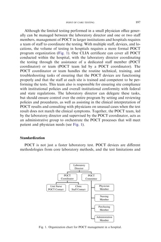 POINT OF CARE TESTING                        897

   Although the limited testing performed in a small physician oﬃce gener-
ally can be managed between the laboratory director and one or two staﬀ
members, management of POCT in larger institutions and hospitals requires
a team of staﬀ to coordinate the testing. With multiple staﬀ, devices, and lo-
cations, the volume of testing in hospitals requires a more formal POCT
program organization (Fig. 1). One CLIA certiﬁcate can cover all POCT
conducted within the hospital, with the laboratory director coordinating
the testing through the assistance of a dedicated staﬀ member (POCT
coordinator) or team (POCT team led by a POCT coordinator). The
POCT coordinator or team handles the routine technical, training, and
troubleshooting tasks of ensuring that the POCT devices are functioning
properly and that the staﬀ at each site is trained and competent to be per-
forming the tests. This team also is responsible for ensuring site compliance
with institutional policies and overall institutional conformity with federal
and state regulations. The laboratory director can delegate these tasks,
but should ensure control over the entire program by setting and reviewing
policies and procedures, as well as assisting in the clinical interpretation of
POCT results and consulting with physicians on unusual cases when the test
result does not match the clinical symptoms. Together, the POCT team, led
by the laboratory director and supervised by the POCT coordinator, acts as
an administrative group to orchestrate the POCT processes that will meet
patient and physician needs (see Fig. 1).


Standardization
  POCT is not just a faster laboratory test. POCT devices are diﬀerent
methodologies from core laboratory methods, and the test limitations and



                                      Laboratory
                                       Director

                              POCT                     POCT
                            Coordinator              Committee

                   Unit Nurse           Clinic                   Physician
                  POCT Contact       Staff Contact               Member

                                                                  Nursing
                                                                  Member

                                                                 Purchasing
                                                                  Member

                                                             Administration
                                                               Member

            Fig. 1. Organization chart for POCT management in a hospital.
 