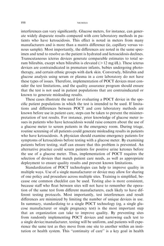 898                                 NICHOLS



interferences can vary signiﬁcantly. Glucose meters, for instance, can gener-
ate widely disparate results compared with core laboratory methods in pa-
tients who have ketoacidosis. This eﬀect is noted in meters from many
manufacturers and is more than a matrix diﬀerence (ie, capillary versus ve-
nous sample). Most importantly, the diﬀerences are noted in the same spec-
imen and tend to resolve as the patient is hydrated and ketoacidosis declines.
Transcutaneous icterus devices generate comparable estimates to total se-
rum bilirubin, except when bilirubin is elevated (O12 mg/dL). These icterus
devices are contraindicated in premature infants, babies undergoing photo-
therapy, and certain ethnic groups with dark skin. Conversely, bilirubin and
glucose analysis using serum or plasma in a core laboratory do not have
these types of issues. Therefore, implementation of POCT devices must con-
sider the test limitations, and the quality assurance program should ensure
that the test is not used in patient populations that are contraindicated or
known to generate misleading results.
   These cases illustrate the need for evaluating a POCT device in the spe-
ciﬁc patient populations in which the test is intended to be used. If limita-
tions and diﬀerences between POCT and core laboratory methods are
known before use in patient care, steps can be taken to prevent the misinter-
pretation of test results. For instance, prior knowledge of glucose meter is-
sues in patients who have ketoacidosis would raise concern about the use of
a glucose meter to screen patients in the emergency room. During triage,
routine screening of all patients could generate misleading results in patients
who have ketoacidosis. A physician should examine emergency patients for
symptoms of ketoacidosis before testing with a glucose meter. By examining
patients before testing, staﬀ can ensure that this problem is prevented. An
alternative practice could screen patients for positive urine ketones before
the use of a glucose meter. Thus, implementation of POCT requires the
selection of devices that match patient care needs, as well as appropriate
deployment to ensure quality results and prevent known limitations.
   Standardization of POCT technologies can help to improve quality in
multiple ways. Use of a single manufacturer or device may allow for sharing
of one policy and procedure across multiple sites. Training is simpliﬁed, be-
cause one common checklist can be used. Testing also is more consistent,
because staﬀ who ﬂoat between sites will not have to remember the opera-
tion of the same test from diﬀerent manufacturers, each likely to have dif-
ferent testing protocols. Most importantly, test interferences and result
diﬀerences are minimized by limiting the number of unique devices in use.
In summary, standardizing to a single POCT technology (eg, a single glu-
cose manufacturer or single pregnancy test) is the most important step
that an organization can take to improve quality. By preventing sites
from randomly implementing POCT devices and narrowing each test to
a single device/manufacturer, testing will be uniform, and patients will expe-
rience the same test as they move from one site to another within an insti-
tution or health system. This ‘‘continuity of care’’ is a key goal in health
 