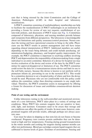 POINT OF CARE TESTING                         899

care that is being stressed by the Joint Commission and the College of
American Pathologists (CAP) in their hospital and laboratory
accreditations.
   A POCT committee consisting of multidisciplinary membership can help
to facilitate the standardization of POCT technologies in an institution by
providing a forum for review of new test requests, establishment of sys-
tem-wide policies, and discussion of POCT issues (see Fig. 1). Committees
composed of laboratory, physician, and nursing members provide balance
and viewpoints from diﬀerent perspectives. The laboratory is knowledgeable
about test limitations and quality assurance/control processes. Nurses con-
duct the testing and have operational concerns to bring to the table. Physi-
cians use the POCT results in patient management and will have issues
regarding clinical interpretation of POCT. Additional members are useful,
depending on the issues being debated, and could include purchasing, ad-
ministration/budgeting, pharmacy, and hospital quality improvement. For
example, the POCT committee is important to resolving conﬂicts involving
POCT and depersonalizes the responsibility of decision-making from a single
individual to an entire committee. Selection of a device for hospital use may
involve evaluation of the device and review of the data by the POCT com-
mittee for approval/disapproval or limitation of use. The POCT committee
could review the data for a transcutaneous icterus device and limit its use to
the well baby nursery, because this device is known to not perform well in
premature infants (ie, preventing its use in the neonatal ICU). This would
be a committee decision to set a hospital policy of where and how the device
would be used. Physicians who are not comfortable with this policy could
address the committee, rather than directing comments to any single indi-
vidual. Therefore, the POCT committee assists in management by oﬀering
a forum for discussion of issues and establishes consensus-driven decision
making.

Point of care testing and the environment
   Unlike laboratory testing in the well-controlled and monitored environ-
ment of a core laboratory, POCT takes place in a variety of settings and
conditions. Many POCT kits contain reagents that are sensitive to heat,
cold, light, and moisture. Consumers need to be aware that storage and
use conditions can aﬀect the quality of results. In most cases, however, com-
promised reagents still provide results, although perhaps not always accu-
rate ones.
   Care must be taken in shipping so that tests kits do not freeze or become
overheated. Pregnancy tests contain protein antibodies that can be dena-
tured at high and low temperatures. Freezing during ground transportation
in the winter months and cooking the reagents during summer months can
aﬀect test performance. Blood gas cartridges contain liquid reagents that are
calibrated to known levels of gases. Extremes of environment, freezing and
 